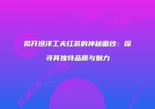 揭开坦洋工夫红茶的神秘面纱：探寻其独特品质与魅力