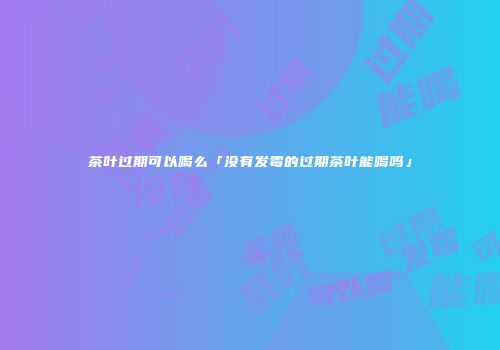 茶叶过期可以喝么「没有发霉的过期茶叶能喝吗」