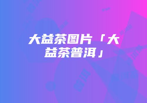 大益茶图片「大益茶普洱」