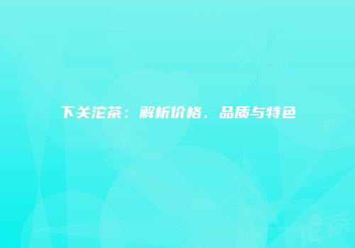 下关沱茶：解析价格、品质与特色