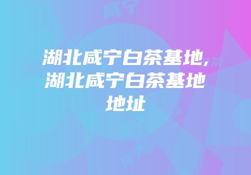 湖北咸宁白茶基地,湖北咸宁白茶基地地址