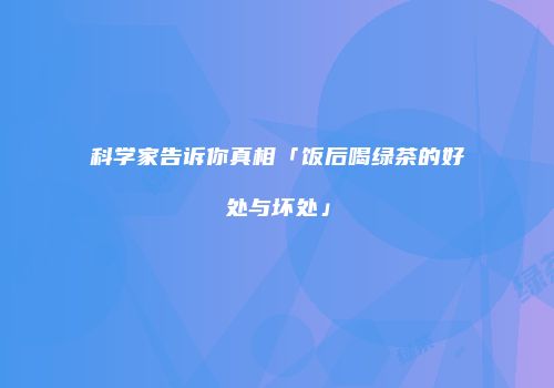 科学家告诉你真相「饭后喝绿茶的好处与坏处」