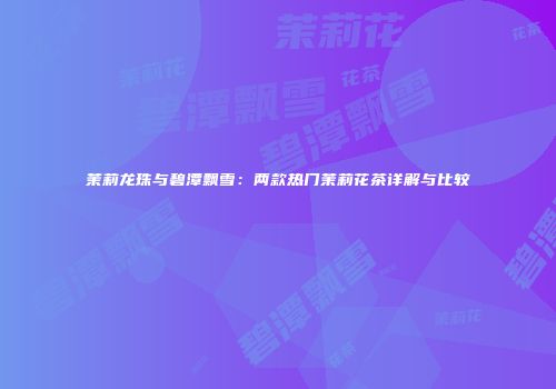 茉莉龙珠与碧潭飘雪：两款热门茉莉花茶详解与比较