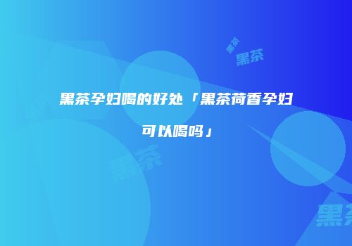 黑茶孕妇喝的好处「黑茶荷香孕妇可以喝吗」