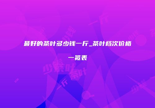 最好的茶叶多少钱一斤_茶叶档次价格一览表