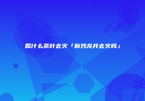 喝什么茶叶去火「新炒龙井去火吗」