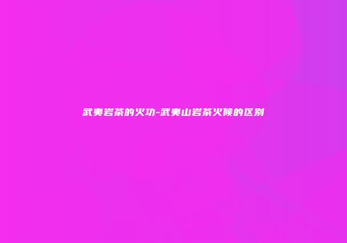 武夷岩茶的火功-武夷山岩茶火候的区别