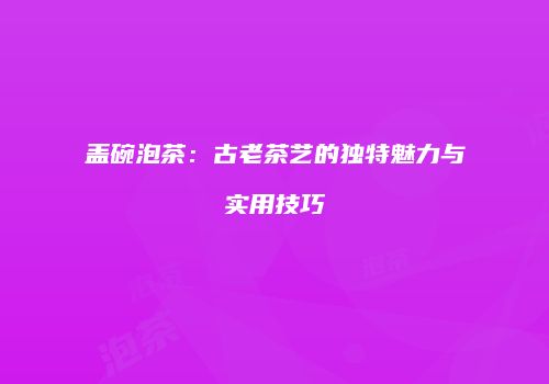 盖碗泡茶：古老茶艺的独特魅力与实用技巧