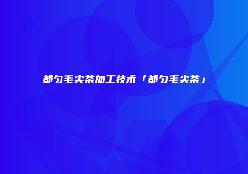 都匀毛尖茶加工技术「都匀毛尖茶」