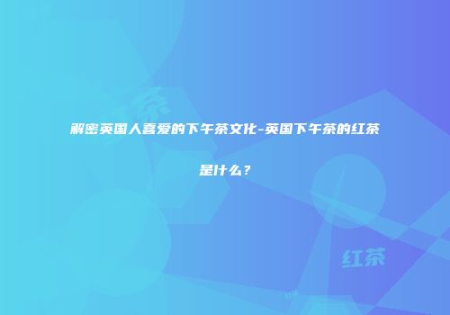 解密英国人喜爱的下午茶文化-英国下午茶的红茶是什么？