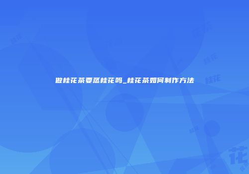 做桂花茶要蒸桂花吗_桂花茶如何制作方法
