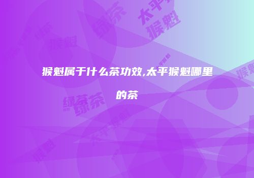 猴魁属于什么茶功效,太平猴魁哪里的茶