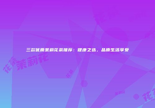 三款优质茉莉花茶推荐：健康之选，品质生活享受