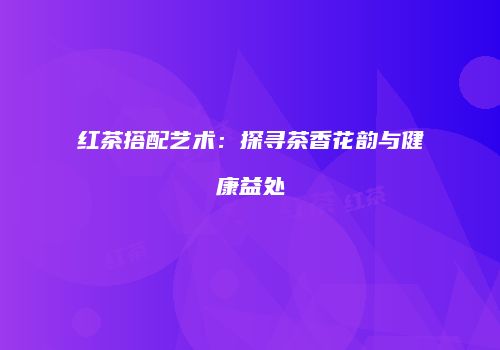红茶搭配艺术：探寻茶香花韵与健康益处