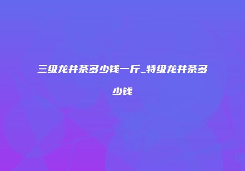 三级龙井茶多少钱一斤_特级龙井茶多少钱
