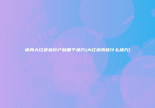 请问大红袍茶叶产自哪个地方(大红袍肉桂什么地方)