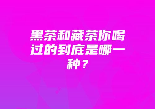 黑茶和藏茶你喝过的到底是哪一种？