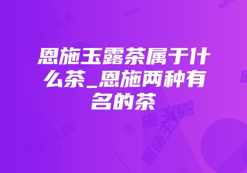恩施玉露茶属于什么茶_恩施两种有名的茶