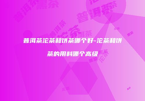 普洱茶沱茶和饼茶哪个好-沱茶和饼茶的用料哪个高级