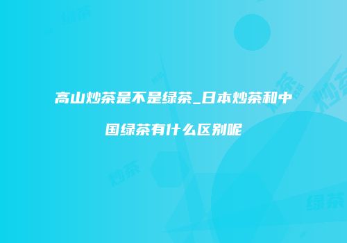 高山炒茶是不是绿茶_日本炒茶和中国绿茶有什么区别呢