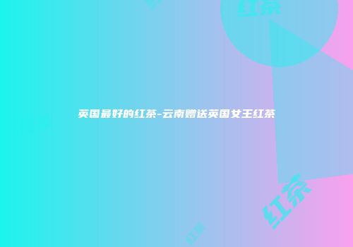英国最好的红茶-云南赠送英国女王红茶