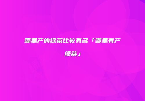 哪里产的绿茶比较有名「哪里有产绿茶」