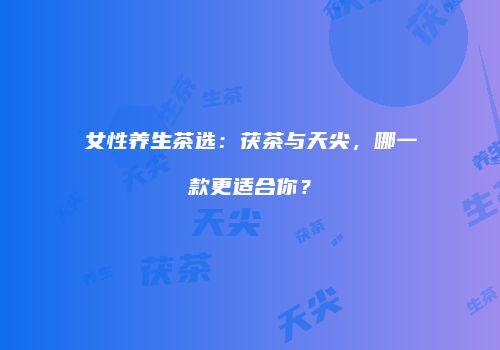 女性养生茶选：茯茶与天尖，哪一款更适合你？