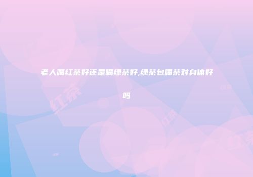 老人喝红茶好还是喝绿茶好,绿茶包喝茶对身体好吗