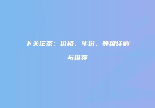 下关沱茶：价格、年份、等级详解与推荐