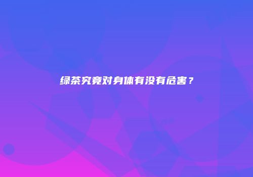 绿茶究竟对身体有没有危害？