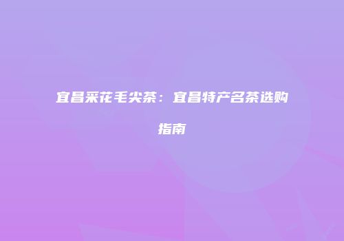 宜昌采花毛尖茶：宜昌特产名茶选购指南