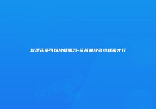 玫瑰花茶可以放蜂蜜吗-花茶都放多少蜂蜜才行