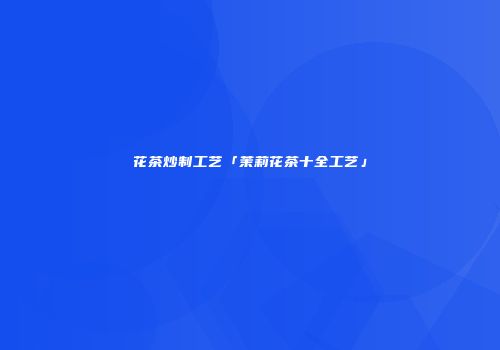 花茶炒制工艺「茉莉花茶十全工艺」
