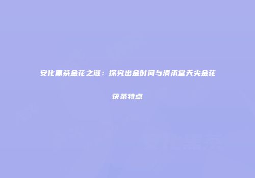 安化黑茶金花之谜：探究出金时间与清承堂天尖金花茯茶特点