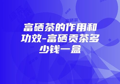富硒茶的作用和功效-富硒贡茶多少钱一盒