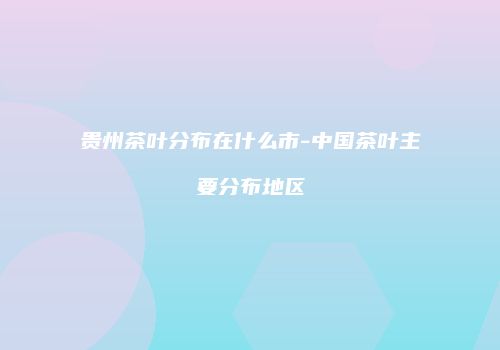 贵州茶叶分布在什么市-中国茶叶主要分布地区