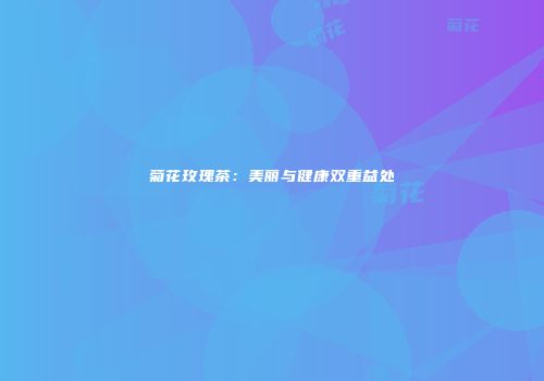 菊花玫瑰茶：美丽与健康双重益处