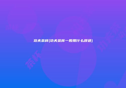 功夫茶杯(功夫茶杯一般用什么颜色)