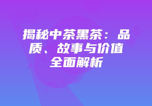 揭秘中茶黑茶：品质、故事与价值全面解析