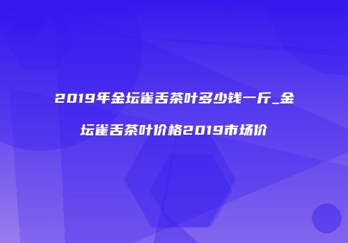 2019年金坛雀舌茶叶多少钱一斤_金坛雀舌茶叶价格2019市场价