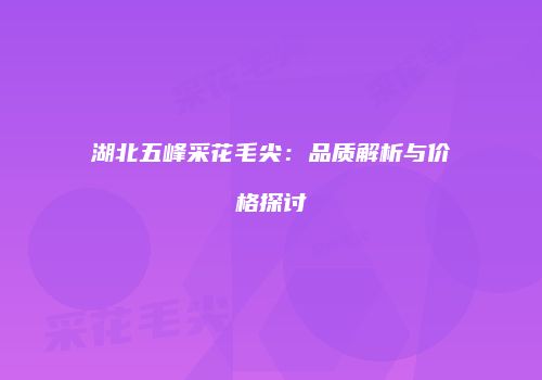 湖北五峰采花毛尖：品质解析与价格探讨