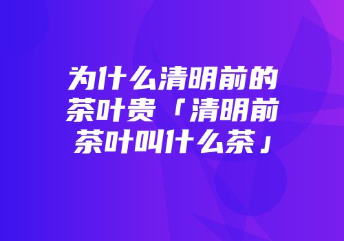 为什么清明前的茶叶贵「清明前茶叶叫什么茶」