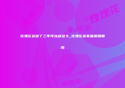 玫瑰花茶放了三年可以放多久_玫瑰花茶有保质期限吗