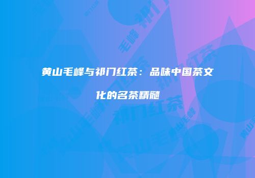 黄山毛峰与祁门红茶：品味中国茶文化的名茶精髓