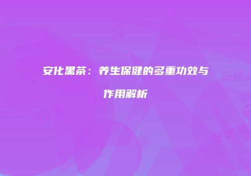 安化黑茶：养生保健的多重功效与作用解析