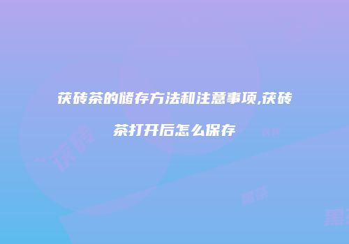 茯砖茶的储存方法和注意事项,茯砖茶打开后怎么保存
