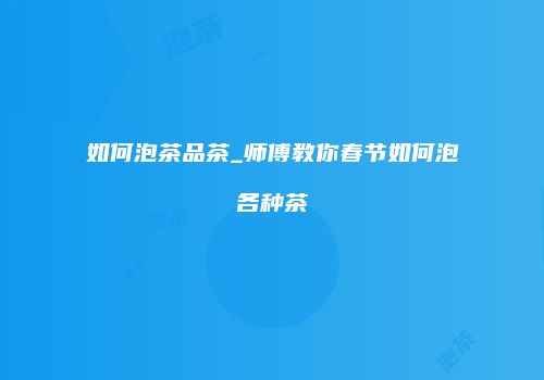 如何泡茶品茶_师傅教你春节如何泡各种茶