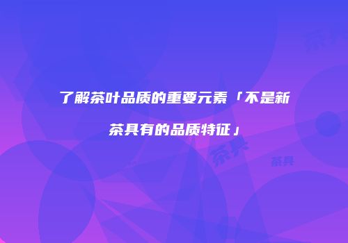 了解茶叶品质的重要元素「不是新茶具有的品质特征」