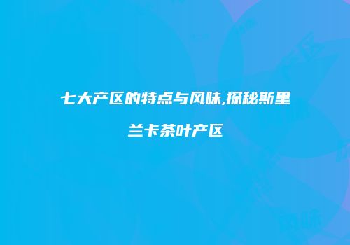 七大产区的特点与风味,探秘斯里兰卡茶叶产区
