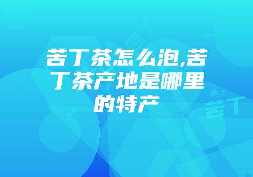 苦丁茶怎么泡,苦丁茶产地是哪里的特产